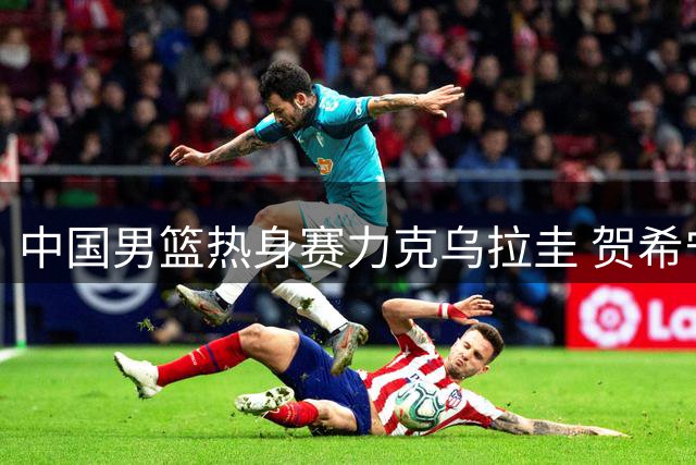 中国男篮热身赛力克乌拉圭 贺希宁17分闪耀全场