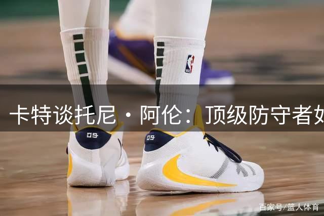 卡特谈托尼·阿伦：顶级防守者如何瓦解对手看家本领