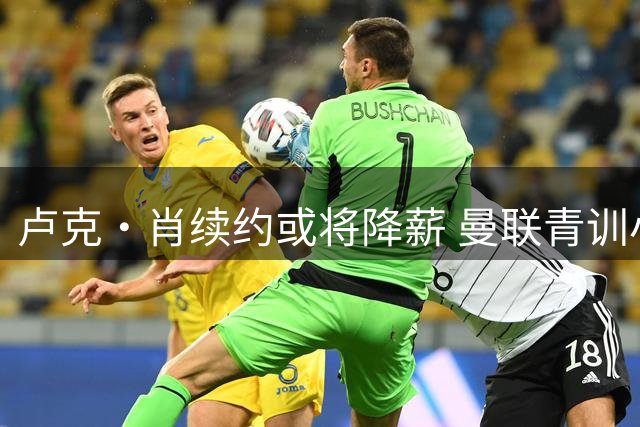 卢克·肖续约或将降薪 曼联青训小将面临清洗