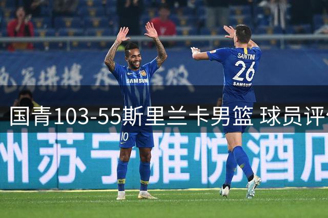 国青103-55斯里兰卡男篮 球员评价：3人优秀，5人良好，4人低迷