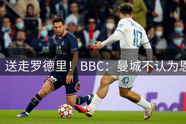 送走罗德里！BBC：曼城不认为恩佐转会告吹，相信切尔西想做生意