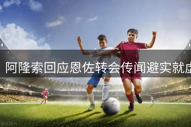 阿隆索回应恩佐转会传闻避实就虚 切尔西中场未来存变数