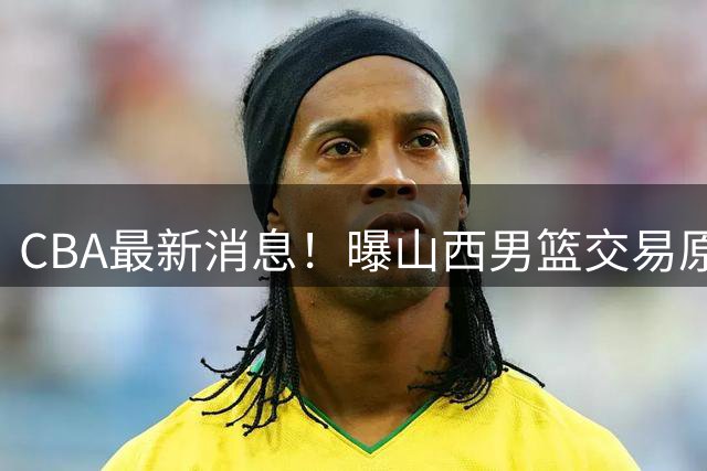 CBA最新消息！曝山西男篮交易原帅，北京首钢瞄准国手前锋